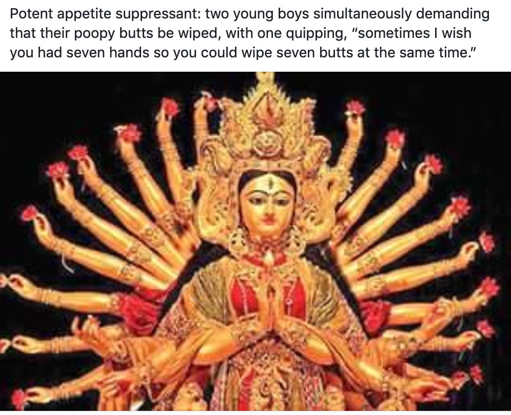 Potent appetite suppressant: two young boys simultaneously demanding that their poopy butts be wiped, with one quipping, "sometimes I wish you had seven hands so you could wipe seven butts at the same time." Potent appetite suppressant: two young boys simultaneously demanding that their poopy butts be wiped, with one quipping, "sometimes I wish you had seven hands so you could wipe seven butts at the same time."