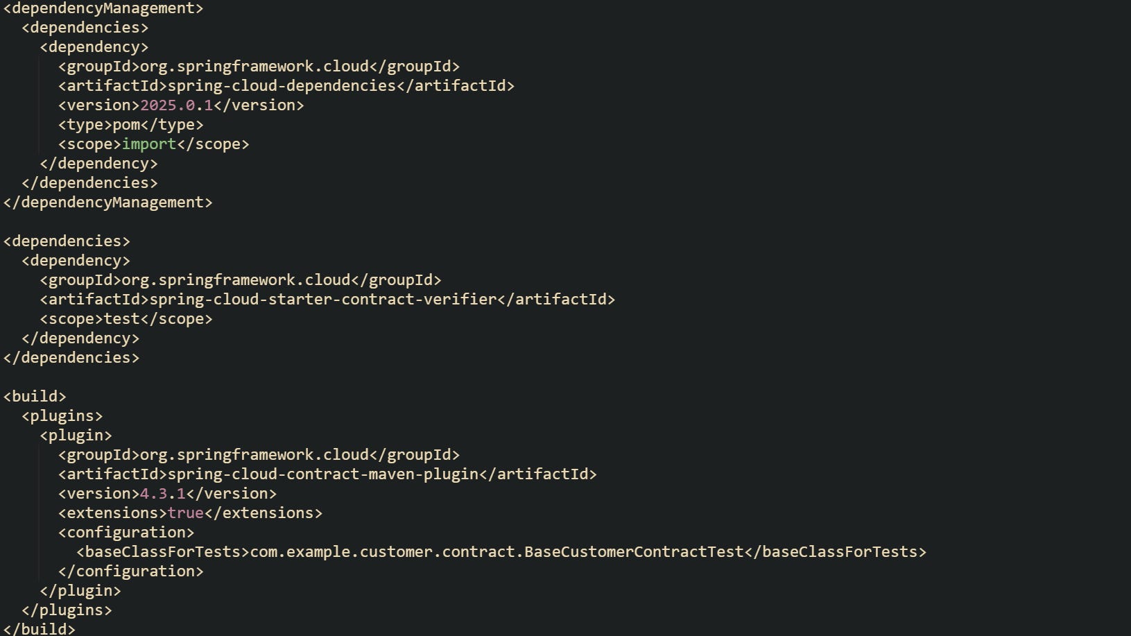 <dependencyManagement> <dependencies> <dependency> <groupId>org.springframework.cloud</groupId> <artifactId>spring-cloud-dependencies</artifactId> <version>2025.0.1</version> <type>pom</type> <scope>import</scope> </dependency> </dependencies> </dependencyManagement> <dependencies> <dependency> <groupId>org.springframework.cloud</groupId> <artifactId>spring-cloud-starter-contract-verifier</artifactId> <scope>test</scope> </dependency> </dependencies> <build> <plugins> <plugin> <groupId>org.springframework.cloud</groupId> <artifactId>spring-cloud-contract-maven-plugin</artifactId> <version>4.3.1</version> <extensions>true</extensions> <configuration> <baseClassForTests>com.example.customer.contract.BaseCustomerContractTest</baseClassForTests> </configuration> </plugin> </plugins> </build> <dependencyManagement> <dependencies> <dependency> <groupId>org.springframework.cloud</groupId> <artifactId>spring-cloud-dependencies</artifactId> <version>2025.0.1</version> <type>pom</type> <scope>import</scope> </dependency> </dependencies> </dependencyManagement> <dependencies> <dependency> <groupId>org.springframework.cloud</groupId> <artifactId>spring-cloud-starter-contract-verifier</artifactId> <scope>test</scope> </dependency> </dependencies> <build> <plugins> <plugin> <groupId>org.springframework.cloud</groupId> <artifactId>spring-cloud-contract-maven-plugin</artifactId> <version>4.3.1</version> <extensions>true</extensions> <configuration> <baseClassForTests>com.example.customer.contract.BaseCustomerContractTest</baseClassForTests> </configuration> </plugin> </plugins> </build>