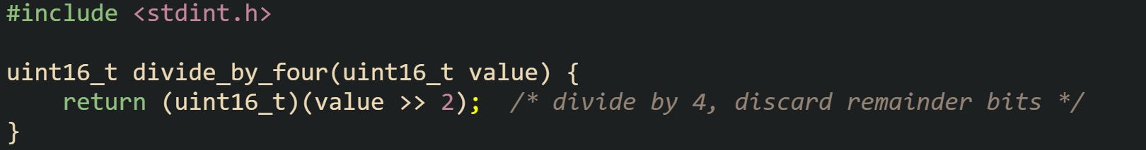 #include <stdint.h>  uint16_t divide_by_four(uint16_t value) {     return (uint16_t)(value >> 2);  /* divide by 4, discard remainder bits */ }