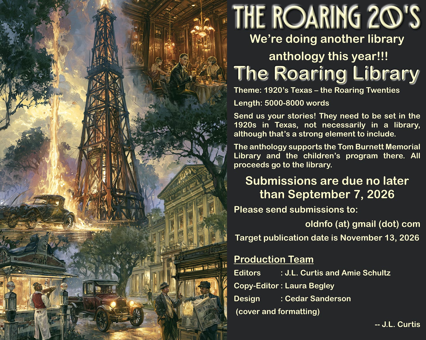 May be an image of text that says 'THE ROARING 20'S We're doing another library anthology this year!!! The Roaring Library Texas the Roaring Twenties Length: 5000-8000 words Send your stories! They need to be set the 1920s Texas, not necessarily library, although that's strong element include. The anthology supports the Tom Burnett Memorial Library and the children's program there. All proceeds go the library. Submissions are due no later than September 7, 2026 Please send submissions to: oldnfo (at) gmail (dot) com Target publication date is November 13, 2026 Editors Production Team J.L. Curtis and Amie Schultz Copy-Editor :Laura Begley Design :Cedar Sanderson (cover and formatting)'
