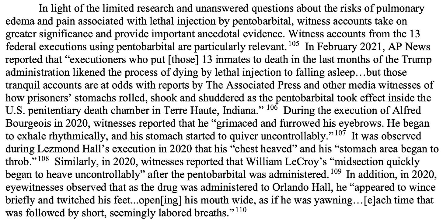 In light of the limited research and unanswered questions about the risks of pulmonary edema and pain associated with lethal injection by pentobarbital, witness accounts take on greater significance and provide important anecdotal evidence. Witness accounts from the 13 federal executions using pentobarbital are particularly relevant.105 In February 2021, AP News reported that “executioners who put [those] 13 inmates to death in the last months of the Trump administration likened the process of dying by lethal injection to falling asleep…but those tranquil accounts are at odds with reports by The Associated Press and other media witnesses of how prisoners’ stomachs rolled, shook and shuddered as the pentobarbital took effect inside the U.S. penitentiary death chamber in Terre Haute, Indiana.” 106 During the execution of Alfred Bourgeois in 2020, witnesses reported that he “grimaced and furrowed his eyebrows. He began to exhale rhythmically, and his stomach started to quiver uncontrollably.”107 It was observed during Lezmond Hall’s execution in 2020 that his “chest heaved” and his “stomach area began to throb.”108 Similarly, in 2020, witnesses reported that William LeCroy’s “midsection quickly began to heave uncontrollably” after the pentobarbital was administered.109 In addition, in 2020, eyewitnesses observed that as the drug was administered to Orlando Hall, he “appeared to wince briefly and twitched his feet...open[ing] his mouth wide, as if he was yawning…[e]ach time that was followed by short, seemingly labored breaths.”110