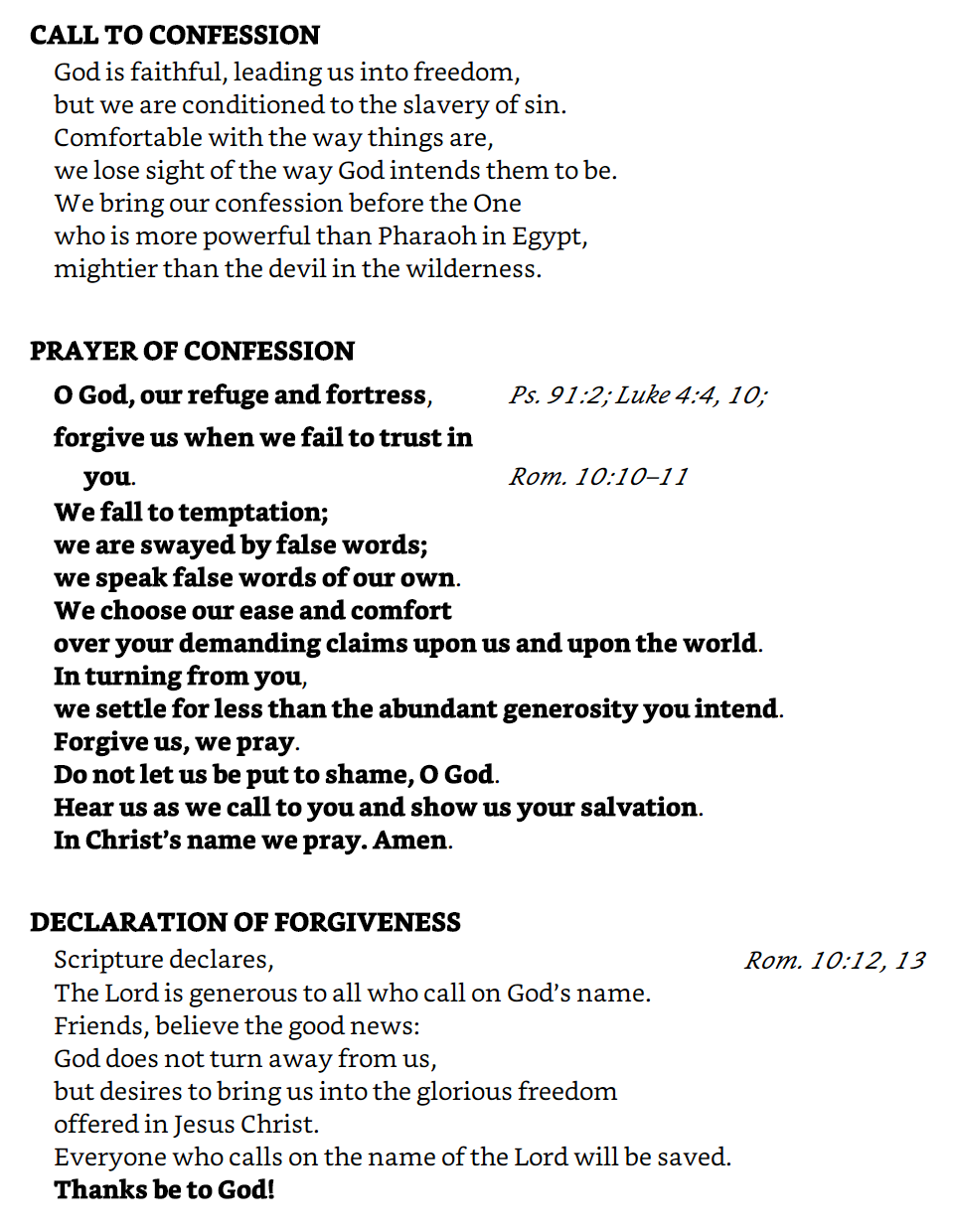 CALL TO CONFESSION God is faithful, leading us into freedom, but we are conditioned to the slavery of sin. Comfortable with the way things are, we lose sight of the way God intends them to be. We bring our confession before the One who is more powerful than Pharaoh in Egypt, mightier than the devil in the wilderness.  PRAYER OF CONFESSION O God, our refuge and fortress, forgive us when we fail to trust in you.  We fall to temptation; we are swayed by false words; we speak false words of our own.  We choose our ease and comfort over your demanding claims upon us and upon the world.  In turning from you, we settle for less than the abundant generosity you intend.  Forgive us, we pray.  Do not let us be put to shame, O God.  Hear us as we call to you and show us your salvation.  In Christ’s name we pray. Amen.  DECLARATION OF FORGIVENESS Scripture declares, The Lord is generous to all who call on God’s name. Friends, believe the good news: God does not turn away from us, but desires to bring us into the glorious freedom offered in Jesus Christ. Everyone who calls on the name of the Lord will be saved. Thanks be to God!