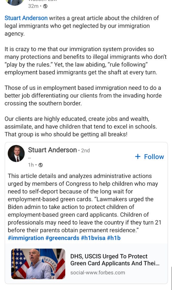 Screenshot of a LinkedIn post with text that reads:  “Stuart Anderson writes a great article about the children of legal immigrants who get neglected by our immigration agency.  It is crazy to me that our immigration system provides so many protections and benefits to illegal immigrants who don’t “play by the rules.” Yet, the law abiding, “rule following” employment based immigrants get the shaft at every turn.  Those of us in employment based immigration need to do a better job differentiating our clients from the invading horde crossing the southern border.  Our clients are highly educated, create jobs and wealth, assimilate, and have children that tend to excel in schools. That group is who should be getting all breaks!”  Embedded below is a repost of a LinkedIn post by Stuart Anderson which reads: ‘This article details and analyzes administrative actions urged by members of Congress to help children who may need to self-deport because of the long wait for employment-based green cards. “Lawmakers urged the Biden admin to take action to protect children of employment-based green card applicants. Children of professionals may need to leave the country if they turn 21 before their parents obtain permanent residence.” #immigration #greencards #h1bvisa #h1b’  Anderson’s post links to a Forbes article with a partial title of ‘DHS, USCIS Urged To Protect Green Card Applicants And Their...’