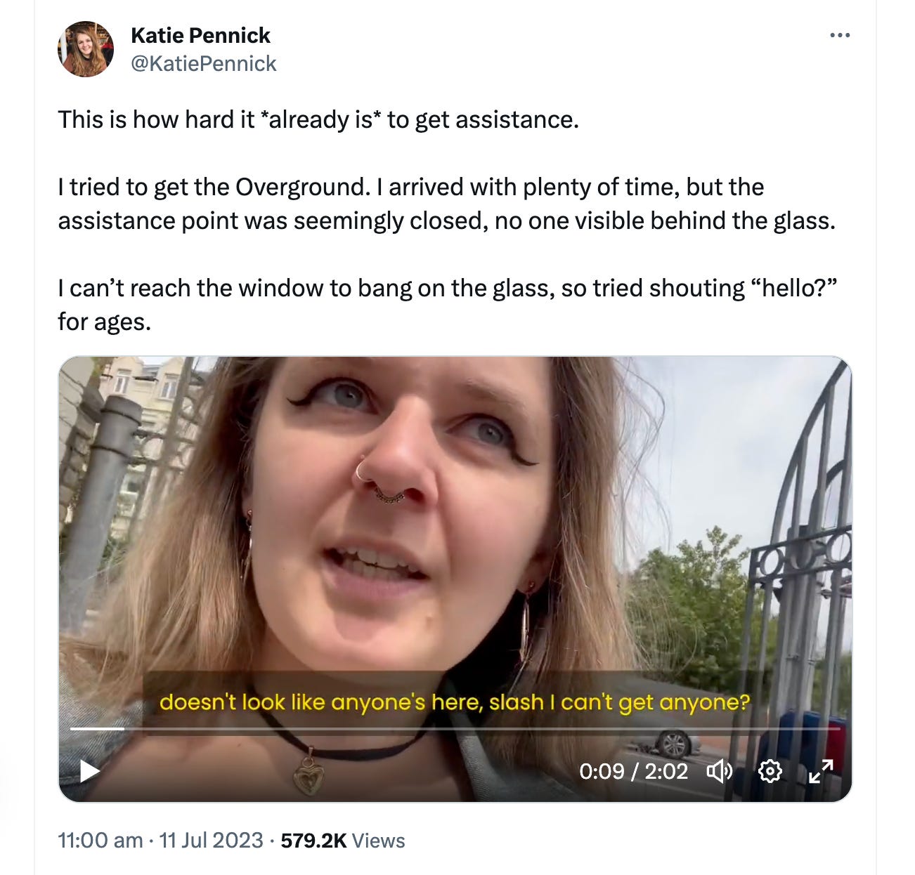 Katies's tweet with video stating "This is how hard it *already is* to get assistance.  I tried to get the Overground. I arrived with plenty of time, but the assistance point was seemingly closed, no one visible behind the glass.   I can’t reach the window to bang on the glass, so tried shouting “hello?” for ages."