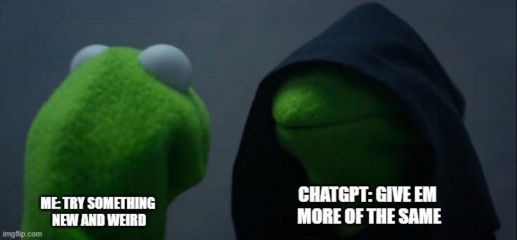Evil Kermit Meme | CHATGPT: GIVE EM 
MORE OF THE SAME; ME: TRY SOMETHING 
NEW AND WEIRD | image tagged in memes,evil kermit | made w/ Imgflip meme maker