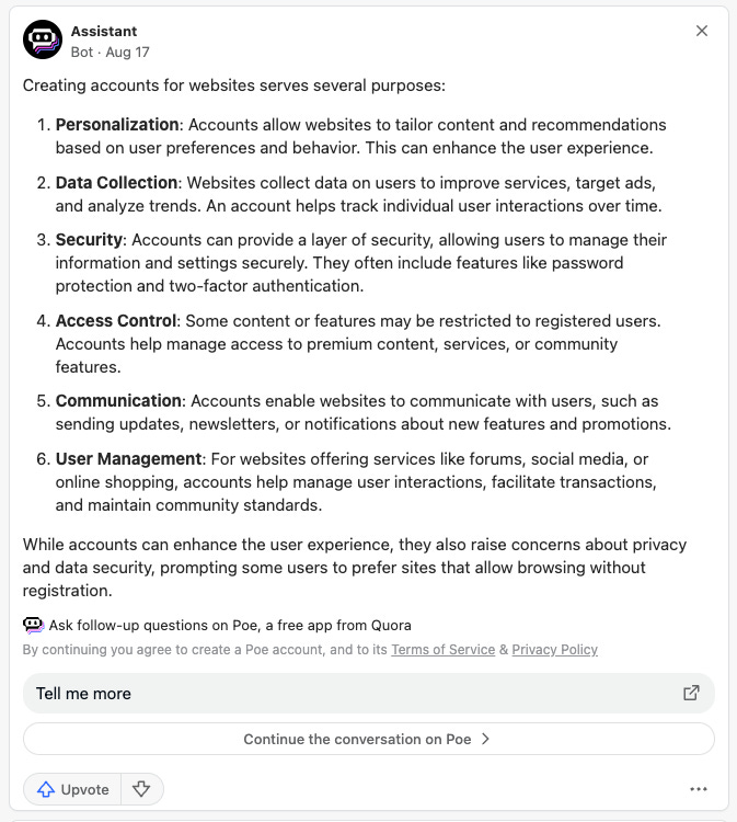 Creating accounts for websites serves several purposes:  Personalization: Accounts allow websites to tailor content and recommendations based on user preferences and behavior. This can enhance the user experience. Data Collection: Websites collect data on users to improve services, target ads, and analyze trends. An account helps track individual user interactions over time. Security: Accounts can provide a layer of security, allowing users to manage their information and settings securely. They often include features like password protection and two-factor authentication. Access Control: Some content or features may be restricted to registered users. Accounts help manage access to premium content, services, or community features. Communication: Accounts enable websites to communicate with users, such as sending updates, newsletters, or notifications about new features and promotions. User Management: For websites offering services like forums, social media, or online shopping, accounts help manage user interactions, facilitate transactions, and maintain community standards. While accounts can enhance the user experience, they also raise concerns about privacy and data security, prompting some users to prefer sites that allow browsing without registration.