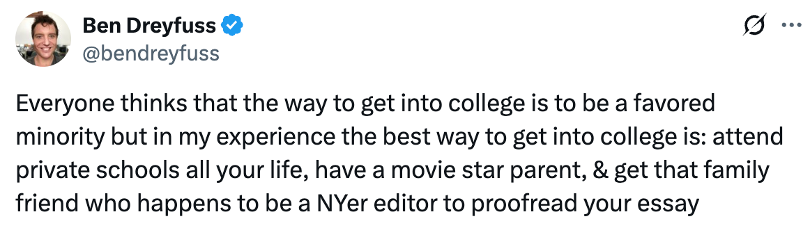 Post  See new posts Conversation Ben Dreyfuss @bendreyfuss Everyone thinks that the way to get into college is to be a favored minority but in my experience the best way to get into college is: attend private schools all your life, have a movie star parent, & get that family friend who happens to be a NYer editor to proofread your essay