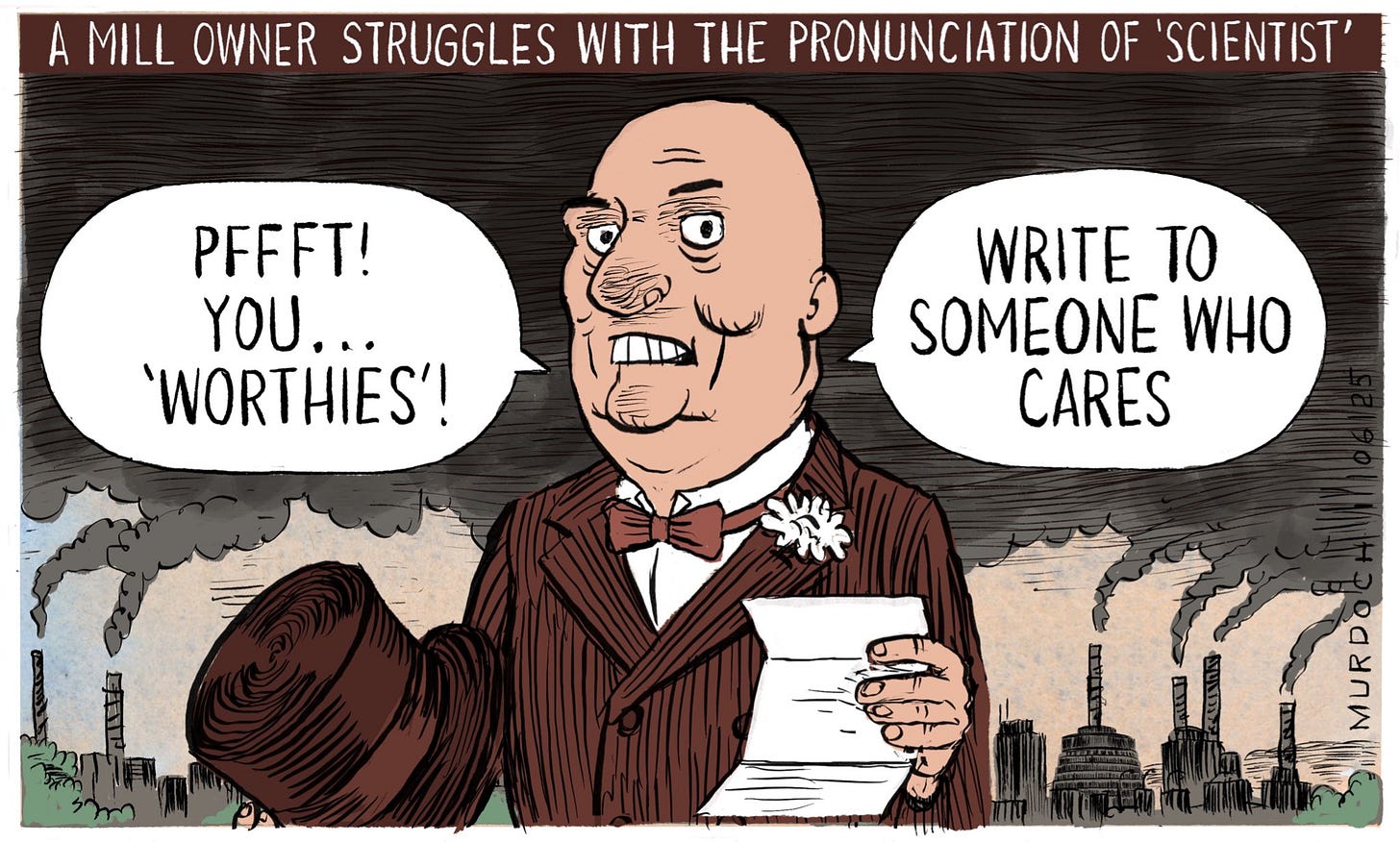 Cartoon. Title: “A Mill Owner Struggles With The Pronunciation of ‘Scientist’
Image shows PM Christopher Luxon in sepia tones, dressed as a Victorian Captain of Industry, holding his top hat and a letter, with smoking chimneys in the background. He looks a bit angry and is saying, “Pffft! You … ‘worthies’! Write to someone who cares” Cartoon. Title: “A Mill Owner Struggles With The Pronunciation of ‘Scientist’
Image shows PM Christopher Luxon in sepia tones, dressed as a Victorian Captain of Industry, holding his top hat and a letter, with smoking chimneys in the background. He looks a bit angry and is saying, “Pffft! You … ‘worthies’! Write to someone who cares”