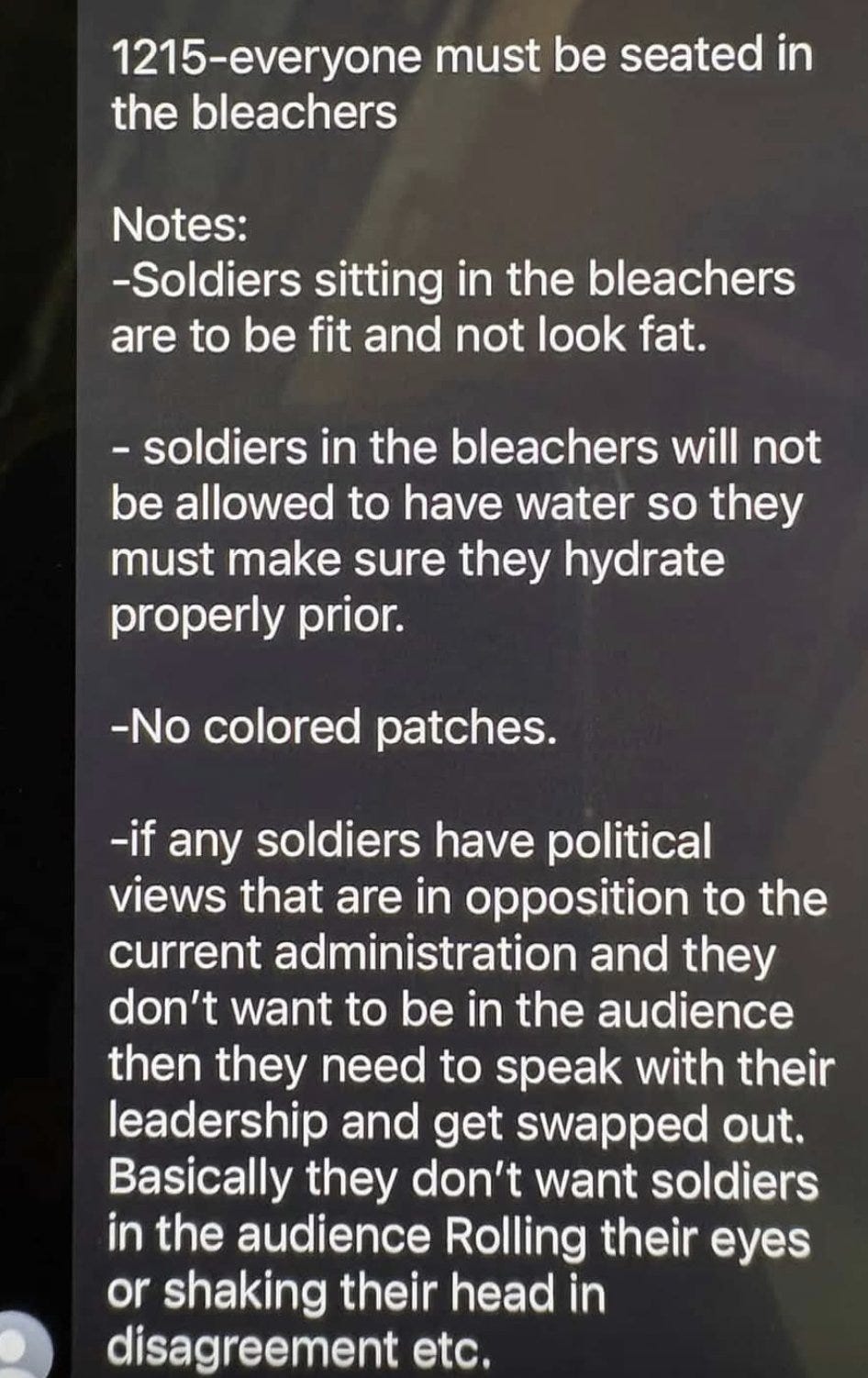 1215-everyone must be seated in the bleachers Notes: -Soldiers sitting in the bleachers are to be fit and not look fat. - soldiers in the bleachers will not be allowed to have water so they must make sure they hydrate properly prior. -No colored patches. -if any soldiers have political views that are in opposition to the current administration and they don't want to be in the audience then they need to speak with their leadership and get swapped out. Basically they don't want soldiers in the audience Rolling their eyes or shaking their head in disagreement etc. 1215-everyone must be seated in the bleachers Notes: -Soldiers sitting in the bleachers are to be fit and not look fat. - soldiers in the bleachers will not be allowed to have water so they must make sure they hydrate properly prior. -No colored patches. -if any soldiers have political views that are in opposition to the current administration and they don't want to be in the audience then they need to speak with their leadership and get swapped out. Basically they don't want soldiers in the audience Rolling their eyes or shaking their head in disagreement etc.