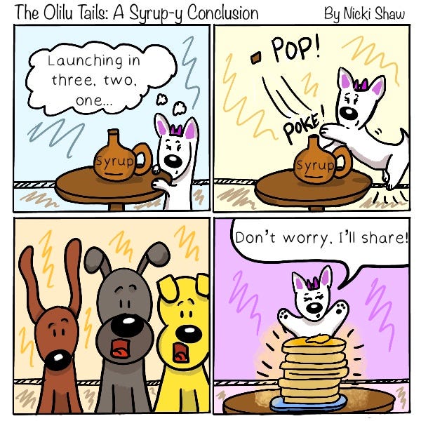  The Olilu Tails: Syrupy Tales. It’s a white fluffy dog's turn to pop open the syrup bottle. The dog thinks, “Launching in three, two, one…” The dog swats the syrup cap off the bottle. Pop!  All the other dogs are amazed. The white fluffy dog raises its paws next to a tall stack of pancakes and says. “Don’t worry. I’ll share.”