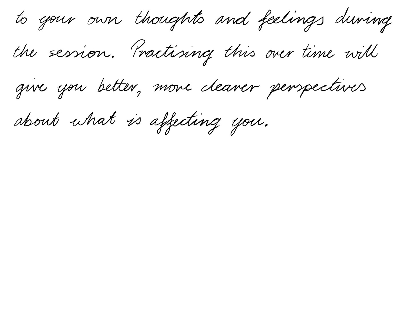  to your own thoughts and feelings during the session. Practising this over time will give you better, more clearer perspectives about what is affecting you.