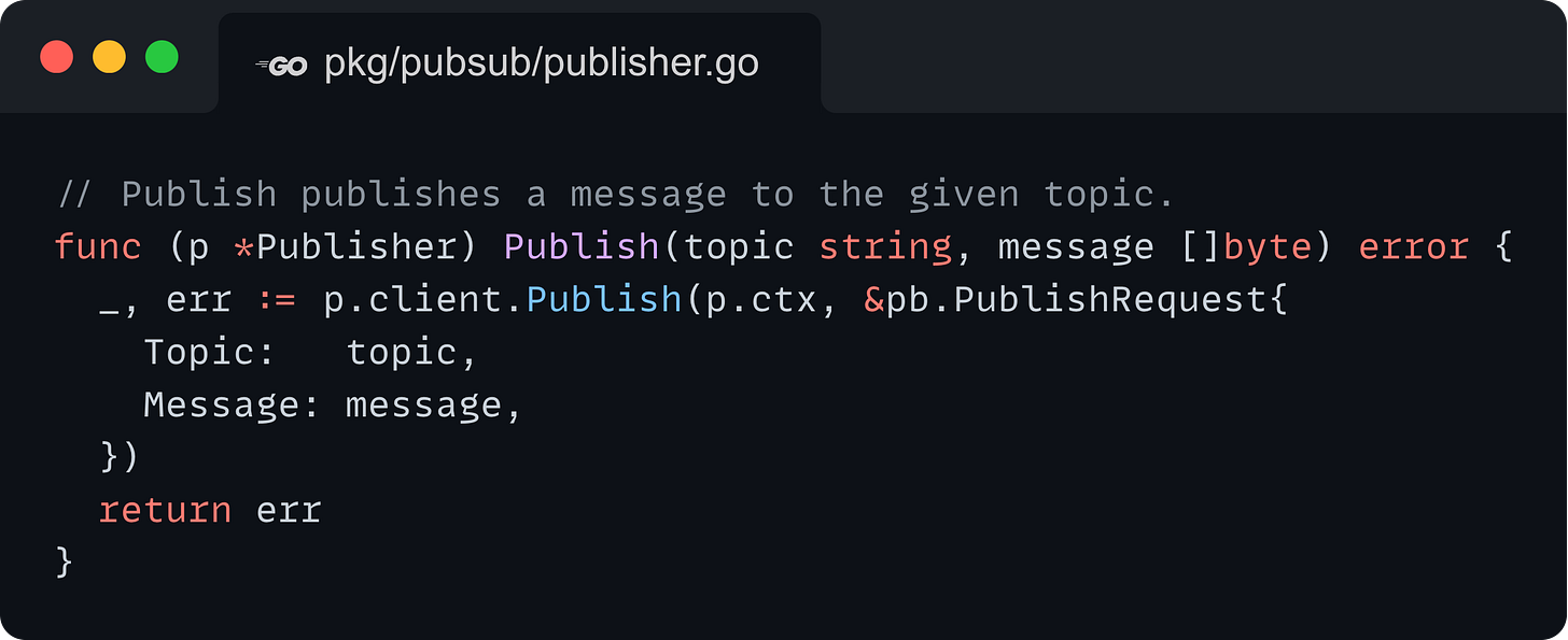 // Publish publishes a message to the given topic. func (p *Publisher) Publish(topic string, message []byte) error { 	_, err := p.client.Publish(p.ctx, &pb.PublishRequest{ 		Topic:   topic, 		Message: message, 	}) 	return err }