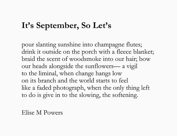 It's September, So Let's...pour slanting sunshine into champagne flutes; drink it outside on the porch with a fleece blanket; braid the scent of woodsmoke into our hair; bow our heads alongside the sunflowers--a vigil to the liminal, when change hangs low on its branch and the world starts to feel like a faded photograph, when the only things left to do is give in to the slowing, the softening. -by Elise M. Powers