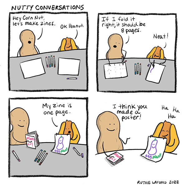 Peanut suggests to Corn Nut that they make Zines, and Corn Nut agrees. When Corn Nut finishes their zine, it's only one page, instead of 8! "I think you made a poster!" Peanut says.