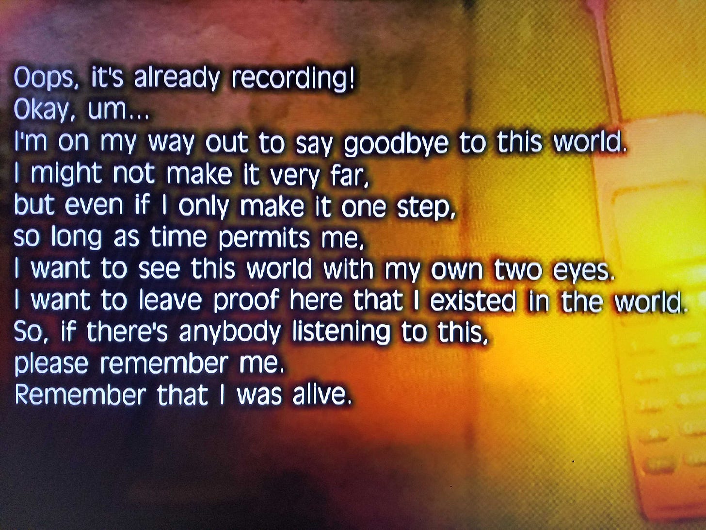 Screenshot from a found object scene. Text reads, "Oops, it's already recording! Okay, um... I'm on my way out to say goodbye to this world. I might not make it very far, but even if I only make it one step, so long as time permits me, I want to see this world with my own two eyes. I want to leave proof here that I existed in the world. So, if there's anybody listening to this, please remember me. Remember that I was alive." Screenshot from a found object scene. Text reads, "Oops, it's already recording! Okay, um... I'm on my way out to say goodbye to this world. I might not make it very far, but even if I only make it one step, so long as time permits me, I want to see this world with my own two eyes. I want to leave proof here that I existed in the world. So, if there's anybody listening to this, please remember me. Remember that I was alive."