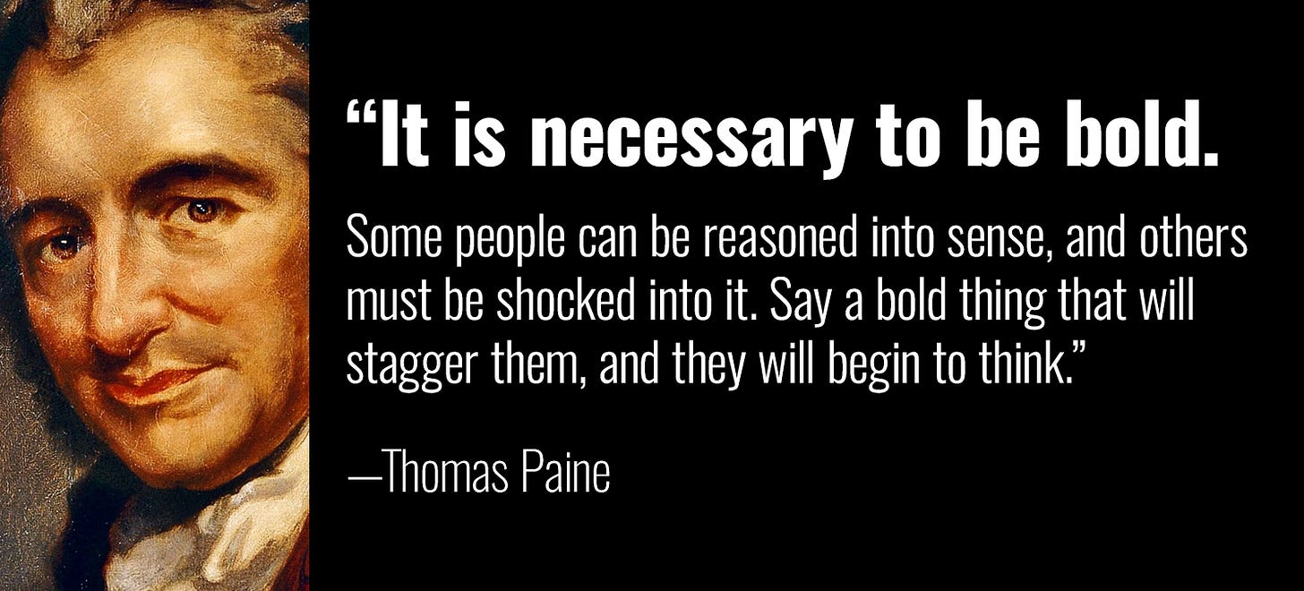 “It is necessary to be bold. Some people can be reasoned into sense, and others must be shocked into it. Say a bold thing that will stagger them, and they will begin to think.” —Thomas Paine