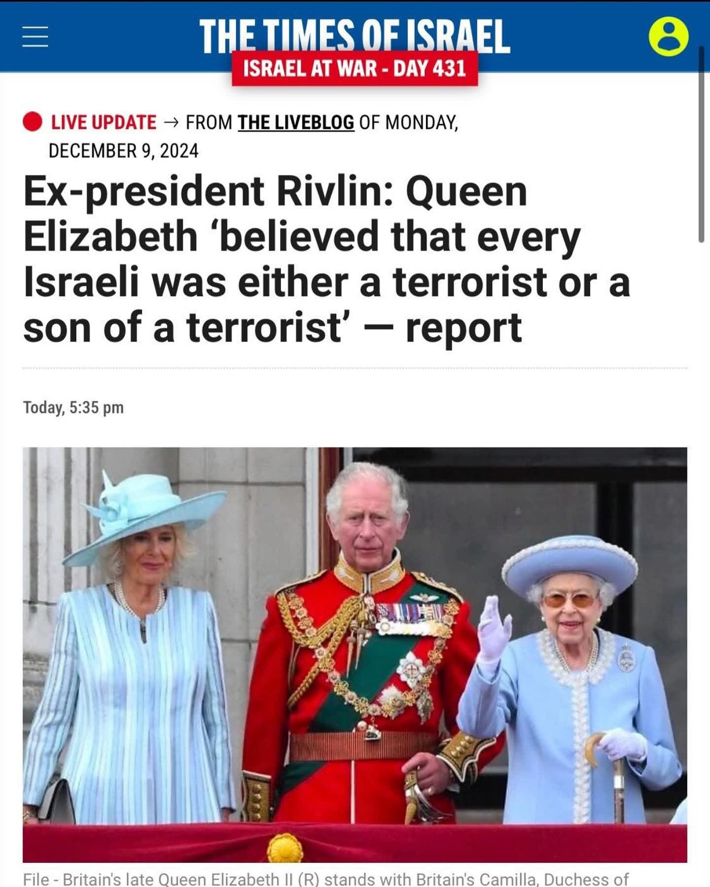 Puede ser una imagen de 3 personas y texto que dice "HE TIMES OFISRAEL ISRAEL AT WAR DAY 431 LIVE UPDATE → FROM THELIVEBLOG OF MONDAY, DECEMBER 9, 2024 Ex-president Rivlin: Queen Elizabeth 'believed that every Israeli was either a terrorist or a son of a terrorist- report Today, 5:35 pm ..ាងង Britain's late Queen Elizabeth II (R) stands with Britain's Camilla. Duchess of"