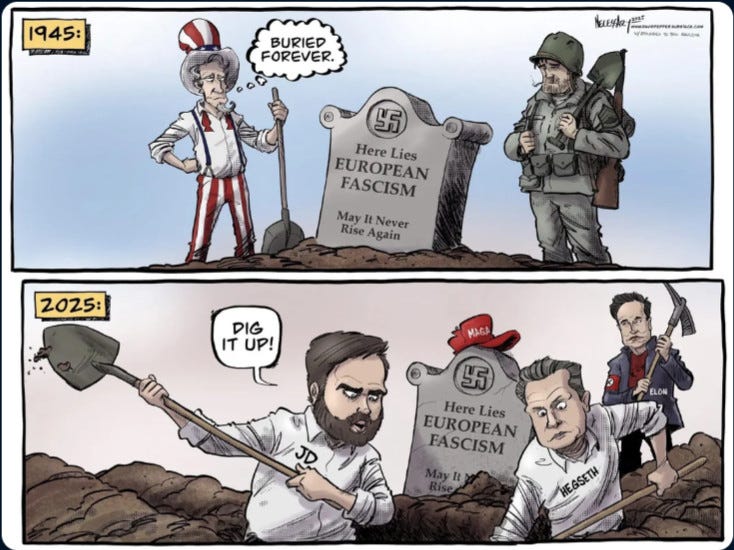Dessin :

- Case du haut : 1945 / Un GI et un "Oncle Sam", pelle à la main devant une tombe "Here Lies European Fascism / May It Never Rise Again", avec une bulle pensant "Buried Forever"

- Case du bas : 2025 / JD Vance, Peter Hegseth en train de creuser la même tombe, une casquette rouge MAGA dessus, avec Musk une pioche à la main & un brassard nazi en fond. Vance disant : "Dig it Up !"