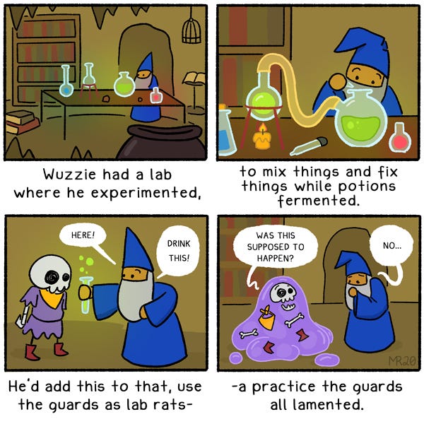 Deep in the dungeons, there lived a wizard named Wuzzie. Wuzzie had a lab where he experimented, to mix things and fix things while potions fermented. He’d add this to that, using the guards as lab rats, a practice the guards all lamented. Being caught in one of his experiments, L D G found that a simple sip of one of his many potions turned her into a pile of monstrous goo, stuck in Wuzzie’s lab until he could figure out how another one of his masterful concoctions failed.