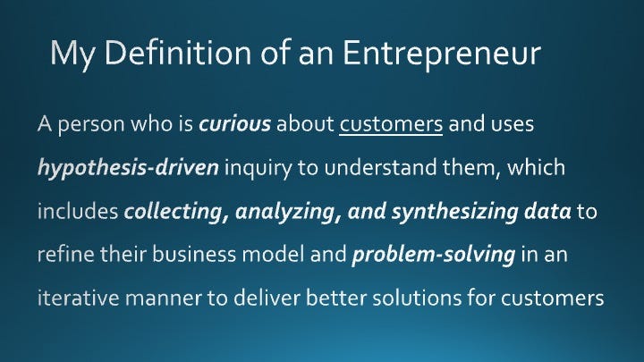 My Definition of an Entrepreneur: A person who is curious about customers and uses hypothesis-driven inquiry to understand them, which includes collecting, analyzing, and synthesizing data to refine their business model and problem-solving in an iterative manner to deliver better solutions for customers 
