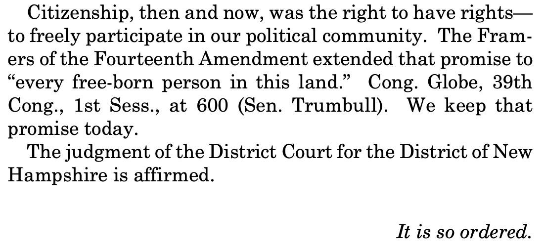 Citizenship, then and now, was the right to have rights— to freely participate in our political community. The Framers of the Fourteenth Amendment extended that promise to "every free-born person in this land." Cong. Globe, 39th Cong., 1st Sess., at 600 (Sen. Trumbull). We keep that promise today. The judgment of the District Court for the District of New Hampshire is affirmed. It is so ordered. Citizenship, then and now, was the right to have rights— to freely participate in our political community. The Framers of the Fourteenth Amendment extended that promise to "every free-born person in this land." Cong. Globe, 39th Cong., 1st Sess., at 600 (Sen. Trumbull). We keep that promise today. The judgment of the District Court for the District of New Hampshire is affirmed. It is so ordered.