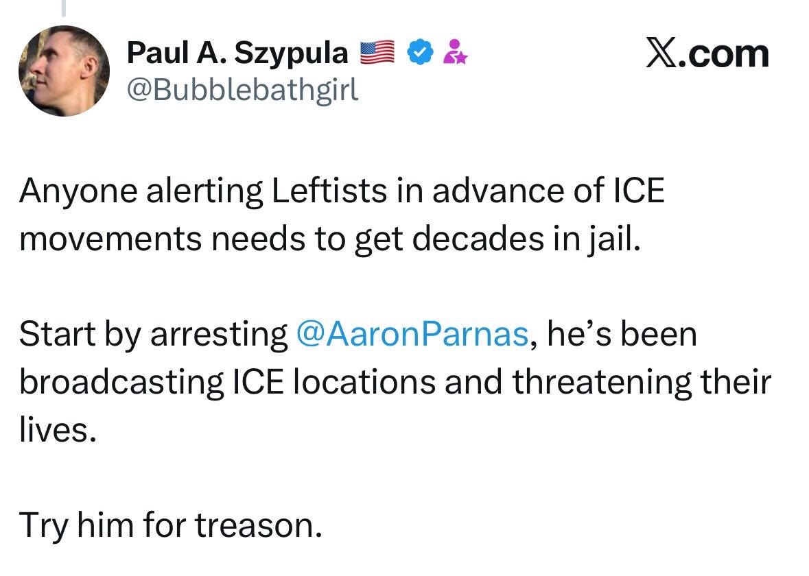 May be a Twitter screenshot of 1 person and text that says 'Paul A. Szypula @Bubblebathgirl X.com Anyone alerting Leftists in advance of ICE movements needs to get decades in jail. Start by arresting @AaronParnas, he's been broadcasting ICE locations and threatening their lives. Try him for treason.'