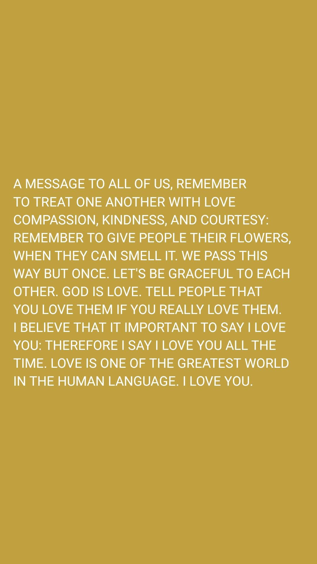 Puede ser un gráfico de texto que dice "A MESSAGE tO ALL OF US, REMEMBER TO TREAT ONE ANOTHER WITH LOVE COMPASSION, KINDNESS, AND COURTESY: REMEMBER TO GIVE PEOPLE THEIR FLOWERS, WHEN THEY CAN SMELLI IT. WE PASS THIS WAY BUT ONCE. LET'S BE GRACEFUL TO EACH OTHER. GOD IS LOVE. TELL PEOPLE THAT YOU LOVE THEM IF YOU REALLY LOVE THEM. I BELIEVE THAT IT IMPORTANT tO SAY I LOVE YOU: THEREFORE SAY LOVE YOU ALL THE TIME. LOVE IS ONE OF THE GREATEST WORLD IN THE HUMAN LANGUAGE. ILOVE YOU."
