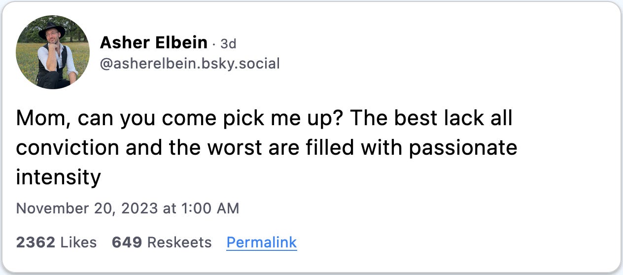 November 20, 2023 Bluesky post from Asher Elbein reading, "Mom, can you come pick me up? The best lack all conviction and the worst are filled with passionate intensity."