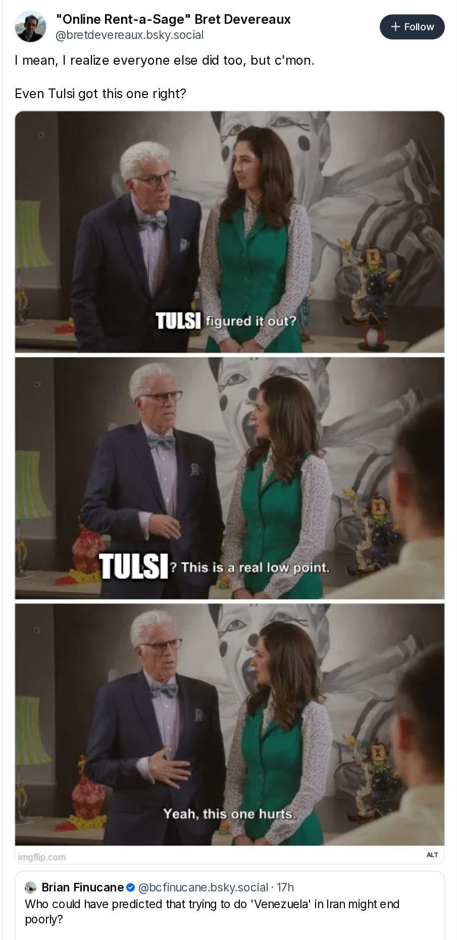 "Online Rent-a-Sage" Bret Devereaux @bretdevereaux.bsky.social I mean, I realize everyone else did too, but c'mon. Even Tulsi got this one right? TULSI figured it out? TULSI? This is a real low point. Yeah, this one hurts. Brian Finucane @bcfinucane.bsky.social · 17h Who could have predicted that trying to do 'Venezuela' in Iran might end poorly?