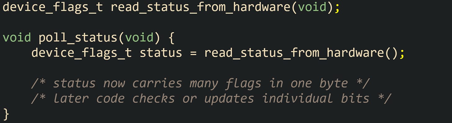 device_flags_t read_status_from_hardware(void);  void poll_status(void) {     device_flags_t status = read_status_from_hardware();      /* status now carries many flags in one byte */     /* later code checks or updates individual bits */ }