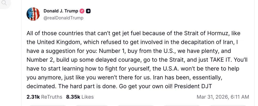 screenshot of March 31, 2026, Truth Social post by Donald Trump: 'All of those countries that can’t get jet fuel because of the Strait of Hormuz, like the United Kingdom, which refused to get involved in the decapitation of Iran, I have a suggestion for you: Number 1, buy from the U.S., we have plenty, and Number 2, build up some delayed courage, go to the Strait, and just TAKE IT. You’ll have to start learning how to fight for yourself, the U.S.A. won’t be there to help you anymore, just like you weren’t there for us. Iran has been, essentially, decimated. The hard part is done. Go get your own oil! President DJT'