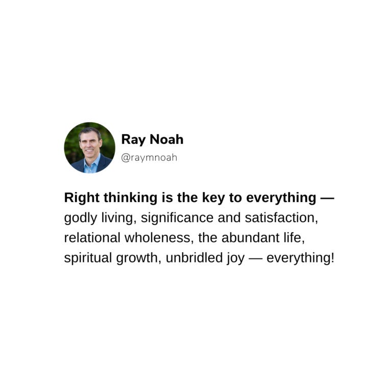Right thinking is the key to everything — godly living, significance and satisfaction, relational wholeness, the abundant life, spiritual growth, unbridled joy — everything! —Ray Noah