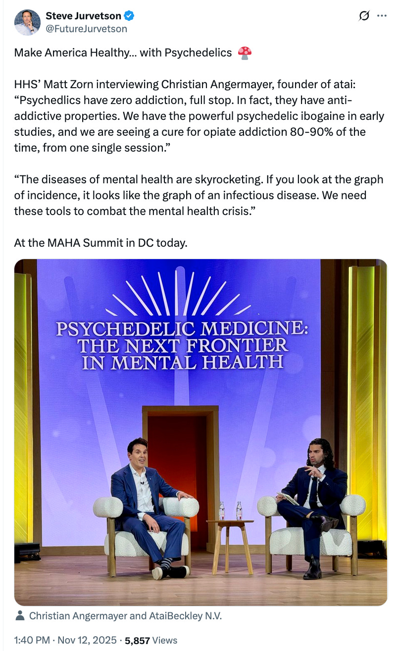 A post on X from Steve Jurvetson (@FutureJurvetson): Make America Healthy… with Psychedelics  🍄  HHS’ Matt Zorn interviewing Christian Angermayer, founder of atai: “Psychedlics have zero addiction, full stop. In fact, they have anti-addictive properties. We have the powerful psychedelic ibogaine in early studies, and we are seeing a cure for opiate addiction 80-90% of the time, from one single session.”  “The diseases of mental health are skyrocketing. If you look at the graph of incidence, it looks like the graph of an infectious disease. We need these tools to combat the mental health crisis.”  At the MAHA Summit in DC today. Photo: Christian Angermayer and Matt Zorn, both wearing suits, sit on a stage with a backdrop that reads: "Psychedelic Medicine: The Next Frontier in Mental Health"