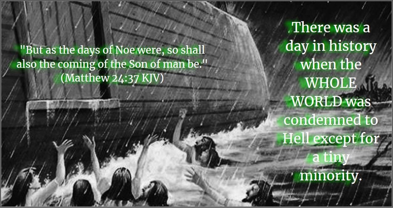 May be an image of text that says ""But as the days of Noe were, so shall also the coming of the Son of man be." (Matthew 24:37 KJV) There was a day in history when the WHOLE WORLD was condemned to Hell except for a tiny minority."