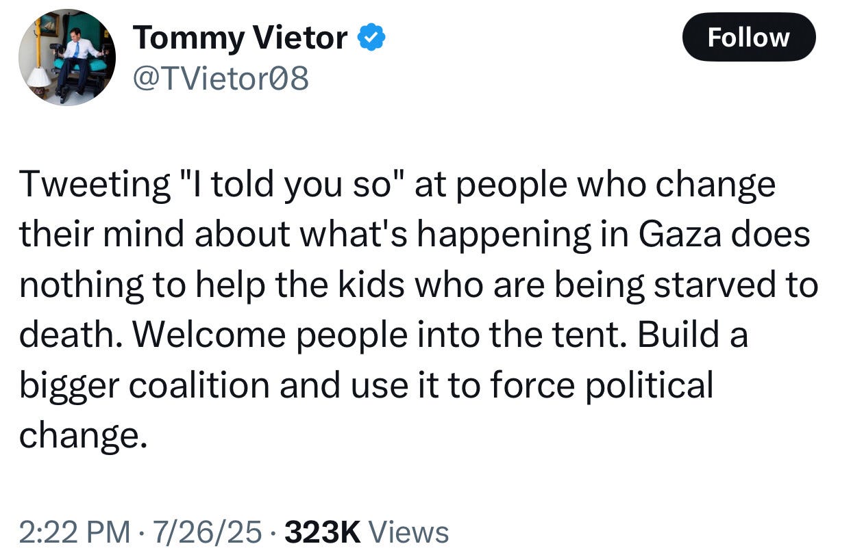 Tweeting "I told you so" at people who change their mind about what's happening in Gaza does nothing to help the kids who are being starved to death. Welcome people into the tent. Build a bigger coalition and use it to force political change.