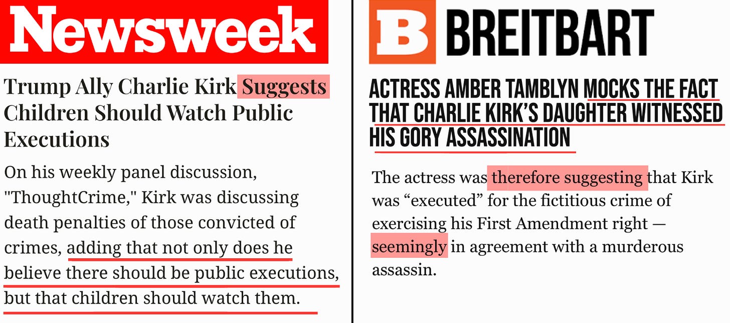 Left: The Newsweek logo, a headline, and a selected quote from the article. Headline: Trump Ally Charlie Kirk Suggests Children Should Watch Public Executions. Quote: “On his weekly panel discussion, ‘ThoughtCrime,’ Kirk was discussing death penalties of those convicted of crimes, adding that not only does he believe there should be public executions, but that children should watch them.” Amber has highlight the word “suggests” in the headline.  Right: The Breitbart logo, a headline, and a selected quote from the article. Headline: Actress Amber Tamblyn Mocks The Fact That Charlie Kirk’s Daughter Witnessed His Gory Assassination. Quote: “The actress was therefore suggesting that Kirk was ‘executed’ for the fictitious crime of exercising his First Amendment right - seemingly in agreement with a murderous assassin.” Amber has highlighted the words “therefore suggesting” and “seemingly”in the quote.