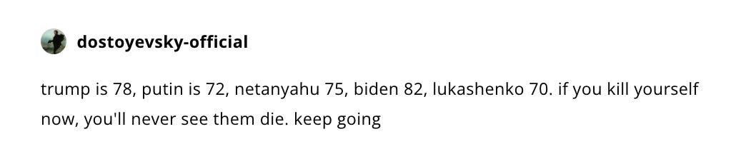 trump is 78, putin is 72, netanyahu 75, biden 82, lukashenko 70. if you kill yourself now, you'll never see them die. keep going