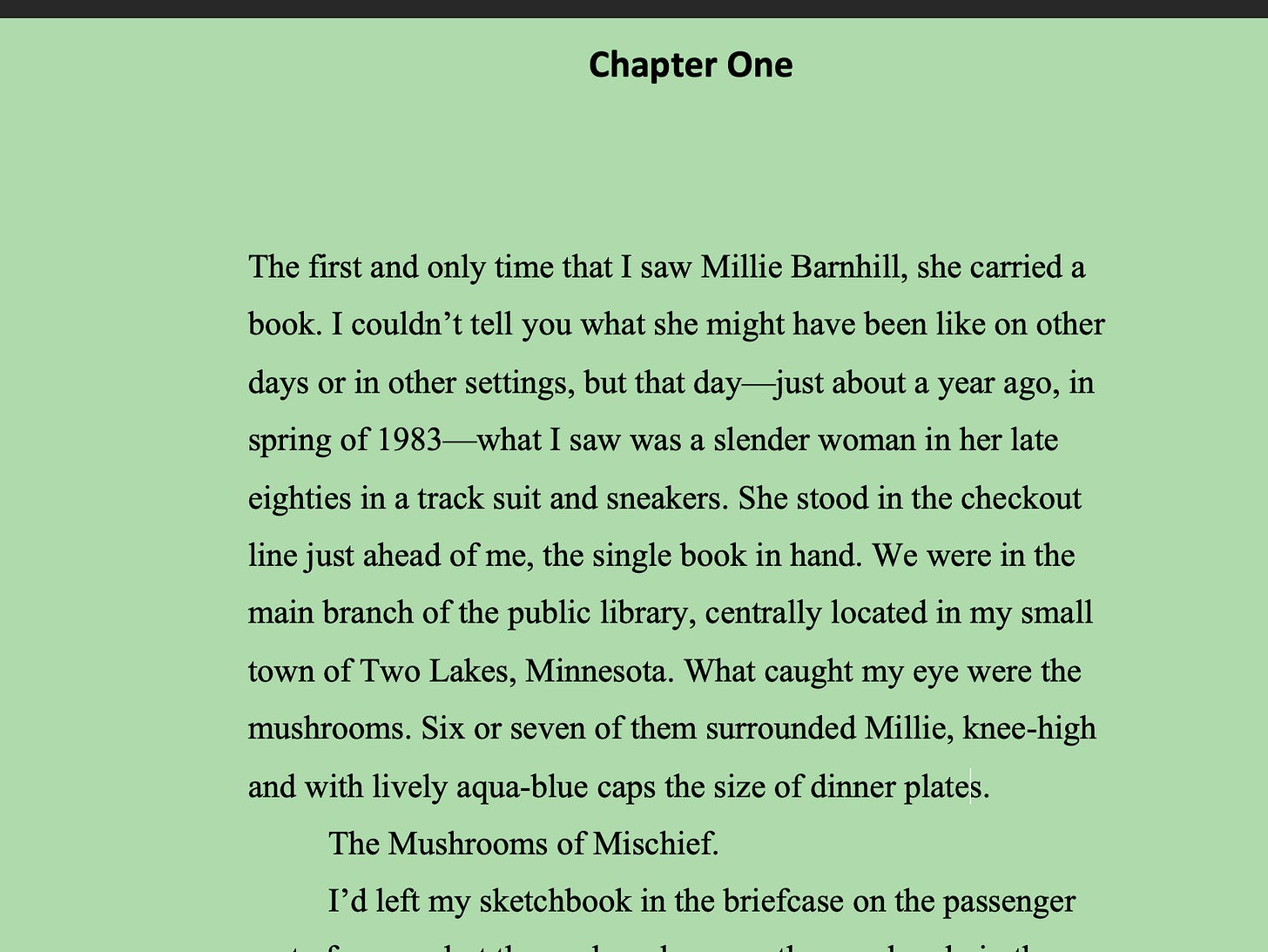 Green background. Chapter One. The first and only time that I saw Millie Barnhill, she carried a book. I couldn’t tell you what she might have been like on other days or in other settings, but that day—just about a year ago, in spring of 1983—what I saw was a slender woman in her late eighties in a track suit and sneakers. She stood in the checkout line just ahead of me, the single book in hand. We were in the main branch of the public library, centrally located in my small town of Two Lakes, Minnesota. What caught my eye were the mushrooms. Six or seven of them surrounded Millie, knee-high and with lively aqua-blue caps the size of dinner plates. The Mushrooms of Mischief. Green background. Chapter One. The first and only time that I saw Millie Barnhill, she carried a book. I couldn’t tell you what she might have been like on other days or in other settings, but that day—just about a year ago, in spring of 1983—what I saw was a slender woman in her late eighties in a track suit and sneakers. She stood in the checkout line just ahead of me, the single book in hand. We were in the main branch of the public library, centrally located in my small town of Two Lakes, Minnesota. What caught my eye were the mushrooms. Six or seven of them surrounded Millie, knee-high and with lively aqua-blue caps the size of dinner plates. The Mushrooms of Mischief.