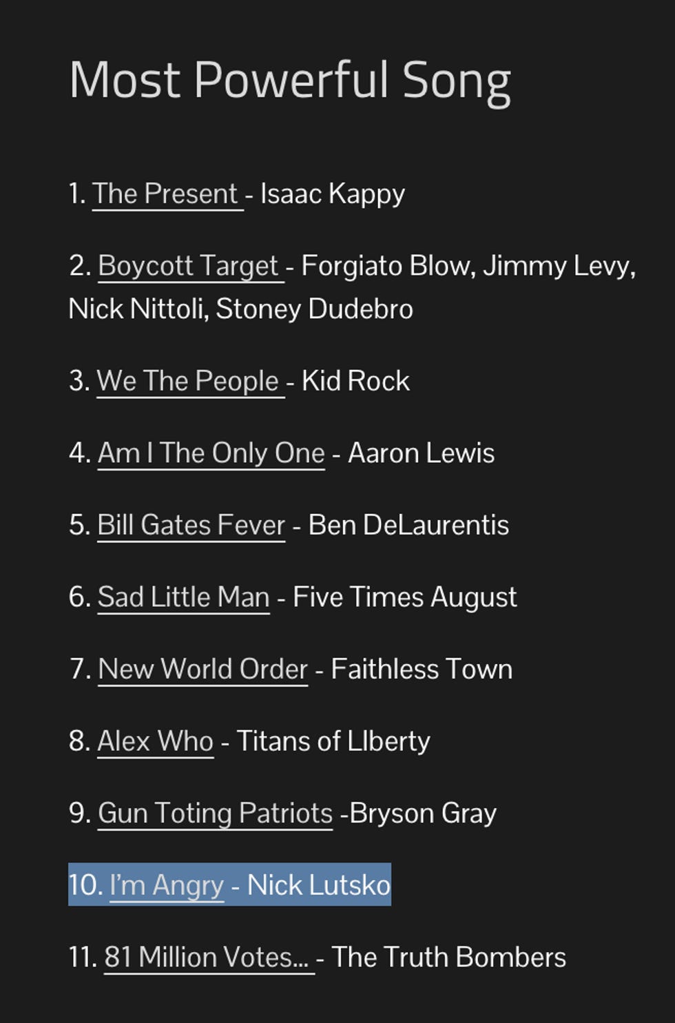 Most Powerful Song 1. The Present - Isaac Kappy 2. Boycott Target - Forgiato Blow, Jimmy Levy, Nick Nittoli, Stoney Dudebro 3. We The People - Kid Rock 4. Am I The Only One - Aaron Lewis 5. Bill Gates Fever - Ben DeLaurentis 6. Sad Little Man - Five Times August 7. New World Order - Faithless Town 8. Alex Who - Titans of LIberty 9. Gun Toting Patriots -Bryson Gray 10. I\u2019m Angry - Nick Lutsko 11. 81 Million Votes\u2026 - The Truth Bombers Most Powerful Song 1. The Present - Isaac Kappy 2. Boycott Target - Forgiato Blow, Jimmy Levy, Nick Nittoli, Stoney Dudebro 3. We The People - Kid Rock 4. Am I The Only One - Aaron Lewis 5. Bill Gates Fever - Ben DeLaurentis 6. Sad Little Man - Five Times August 7. New World Order - Faithless Town 8. Alex Who - Titans of LIberty 9. Gun Toting Patriots -Bryson Gray 10. I\u2019m Angry - Nick Lutsko 11. 81 Million Votes\u2026 - The Truth Bombers