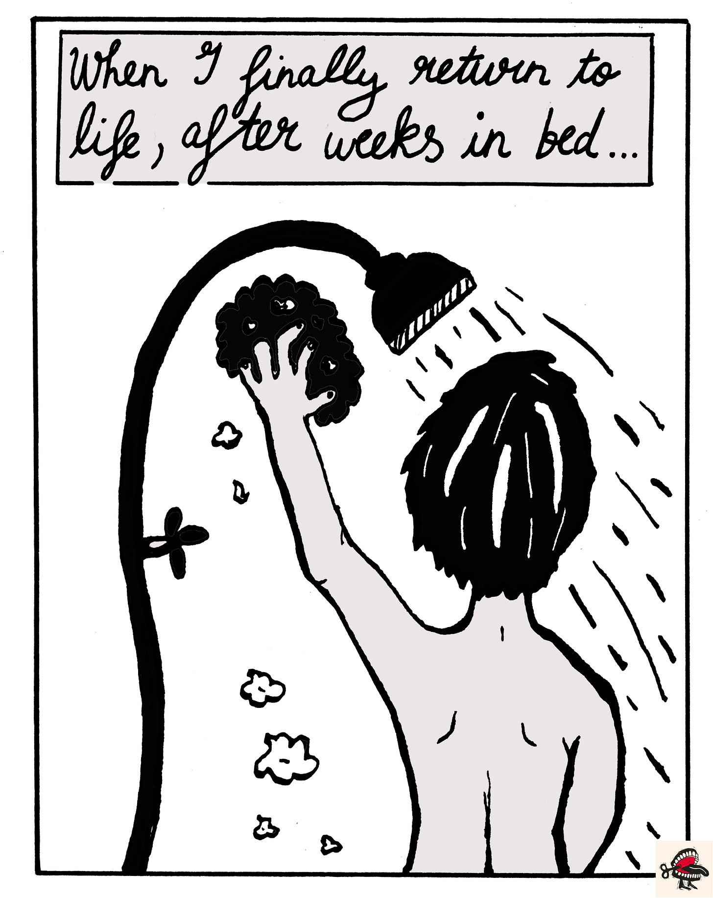 Panel 1: In a text box at the top of the image, cursive black handwriting reads “When I finally return to life, after weeks in bed…”. Below it, there is a simple black-and-white illustration of a young woman in the shower, seen from behind. She has short hair worn in a bob, and has one hand raised above her head, holding a sponge. Soap suds fall from the sponge, and a sheet of water comes out of the shower head. Panel 1: In a text box at the top of the image, cursive black handwriting reads “When I finally return to life, after weeks in bed…”. Below it, there is a simple black-and-white illustration of a young woman in the shower, seen from behind. She has short hair worn in a bob, and has one hand raised above her head, holding a sponge. Soap suds fall from the sponge, and a sheet of water comes out of the shower head.