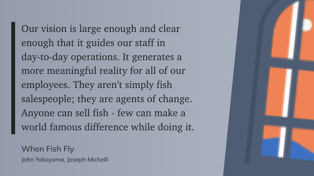 "Our vision is large enough and clear enough that it guides our staff in day-to-day operations. It generates a more meaningful reality for all of our employees. They aren't simply fish salespeople; they are agents of change. Anyone can sell fish - few can make a world famous difference while doing it. When Fish Fly John Yokoyama, Joseph Michelli"