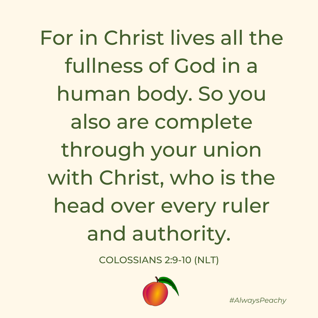 For in Christ lives all the fullness of God in a human body. So you also are complete through your union with Christ, who is the head over every ruler and authority.  (Colossians 2:9-10)