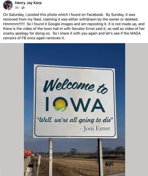 May be an image of text that says 'Henry Jay Karp 3h On Saturday, posted this photo which found on Facebook. By Sunday, it was removed from my feed, claiming it was either withdrawn by the owner or deleted. Hmmmm!!!!!! So found Google images and am reposting it. tis not made up, and there is the video of the town hall with Senator Ernst said it, as well as video of her snarky apology for doing so. So share it with you again and let's see if the MAGA censors of FB once again removes it. Welcome to IOWA "Well, we're all going to die" -Joni Ernst'