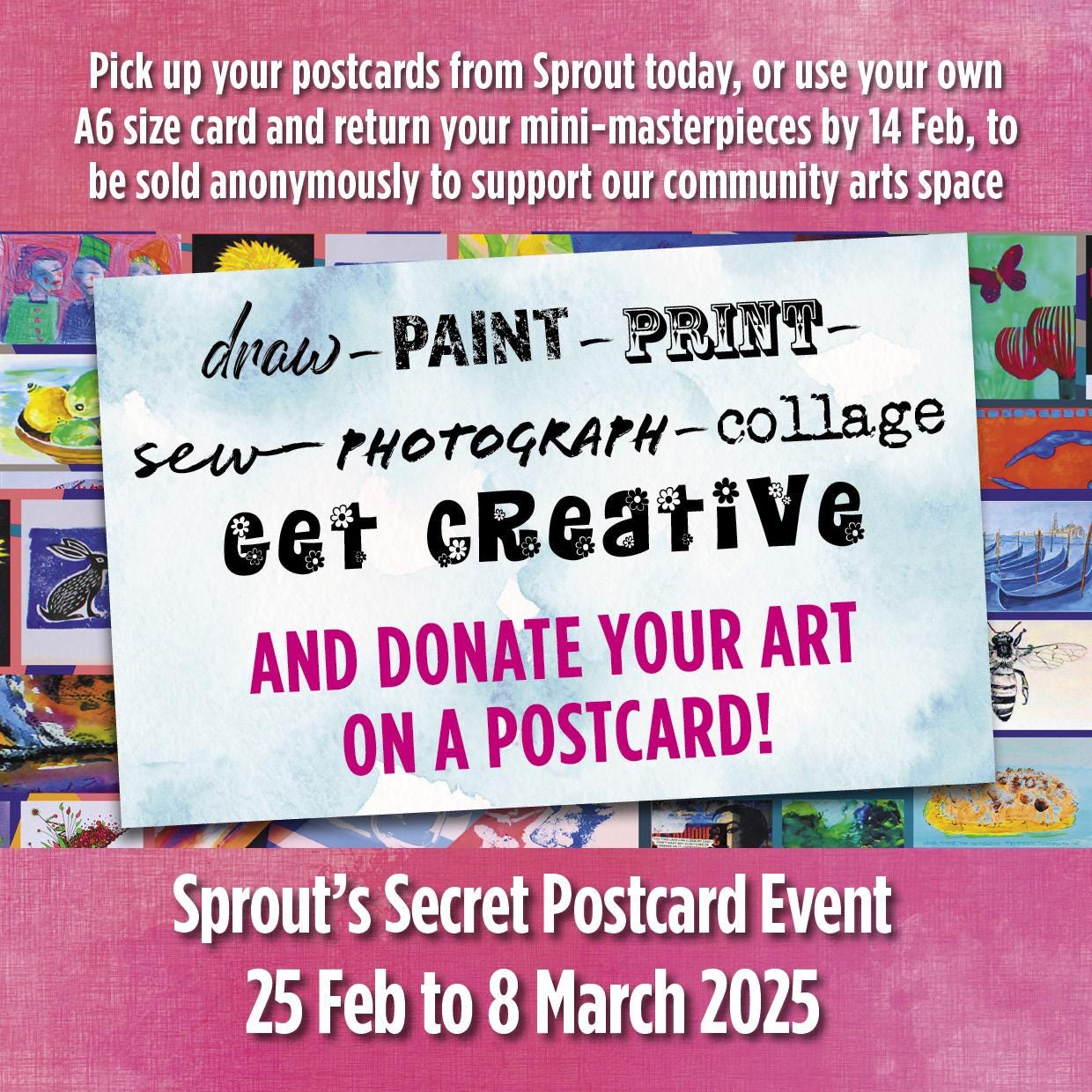 May be a graphic of text that says "Pick up your postcards from Sprout today, or use your own A6 size card and return your ni-masterpieces by 14 Feb, to be sold anonymously to support our community arts space draw- dnaw-PAINT-PRINT- PAINT -PRINT- sew THOTOGRAtH-collage PHOTOGRAPH- EET GReative AND DONATE YOUR ART ON A POSTCARD! Sprout's Secret Postcard Event 25 Feb to 8 March 2025"