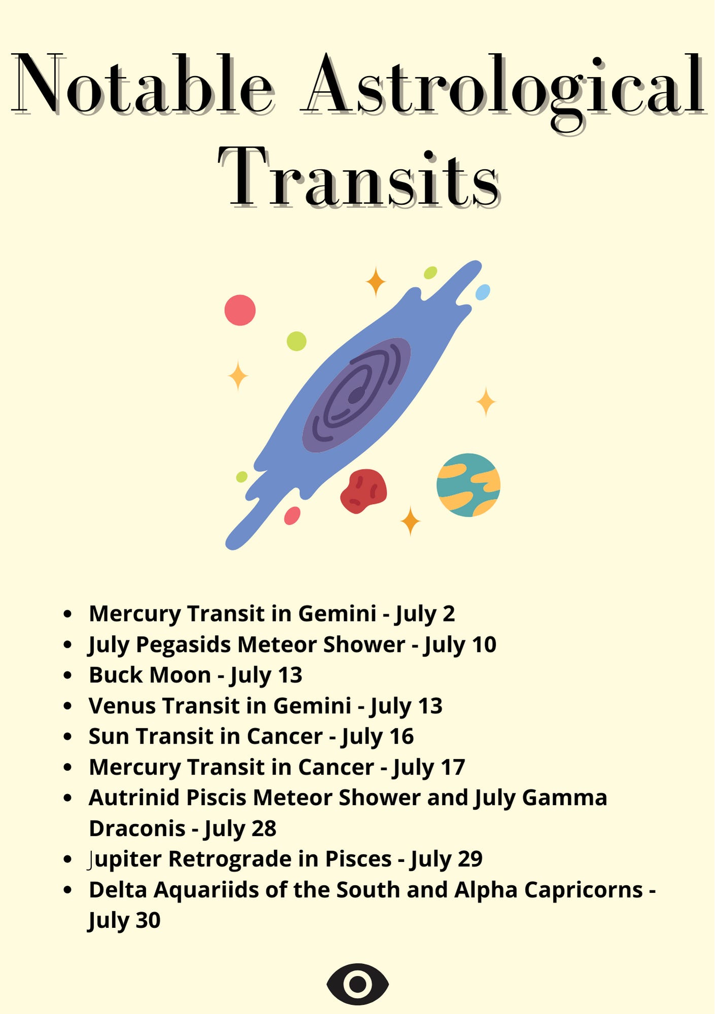Notable Astrological Transits    Mercury Transit in Gemini - July 2    July Pegasids Meteor Shower - July 10    Buck Moon - July 13    Venus Transit in Gemini - July 13    Sun Transit in Cancer - July 16    Mercury Transit in Cancer - July 17    Autrinid Piscis Meteor Shower and July Gamma Draconis - July 28    Jupiter Retrograde in Pisces - July 29    Delta Aquariids of the South and Alpha Capricorns - July 30
