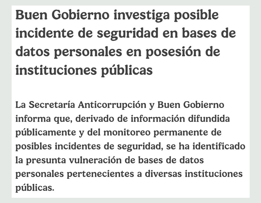 Comunicado de la Secretaría Anticorrupción y Buen Gobierno sobre la investigación de oficio de un presunta vulneración de datos personales en bases de datos administradas por el gobierno federal. https://www.gob.mx/buengobierno/prensa/buen-gobierno-investiga-posible-incidente-de-seguridad-en-bases-de-datos-personales-en-posesion-de-instituciones-publicas?idiom=es