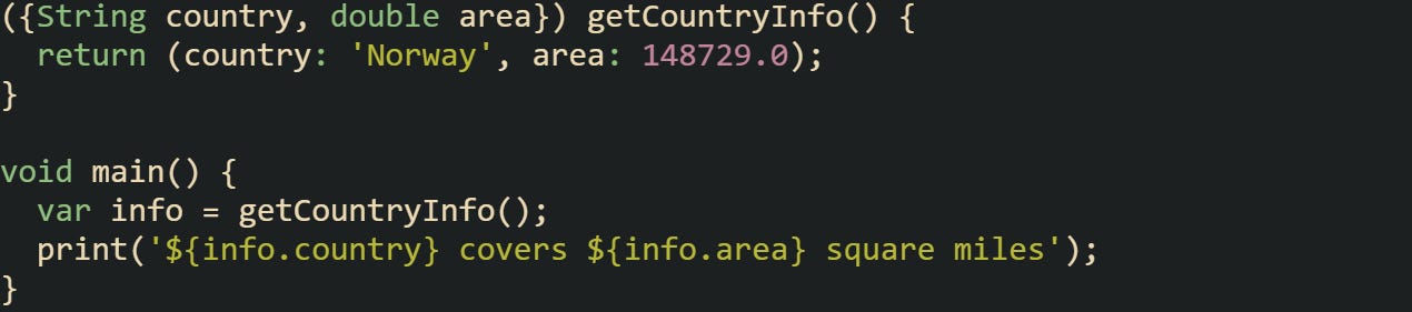 ({String country, double area}) getCountryInfo() { return (country: 'Norway', area: 148729.0); } void main() { var info = getCountryInfo(); print('${info.country} covers ${info.area} square miles'); } ({String country, double area}) getCountryInfo() { return (country: 'Norway', area: 148729.0); } void main() { var info = getCountryInfo(); print('${info.country} covers ${info.area} square miles'); }