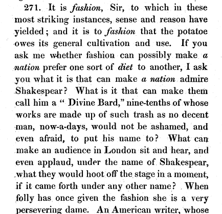 again 271 It is fashion Sir to which in these most striking instances sense and reason have yielded and it is to fashion that the potatoe owes its general cultivation and use If you ask me whether fashion can possibly make a nation prefer one sort of diet to another I ask you what it is that can make a nation admire Shakespear What is it that can make them call him a Divine Bard nine tenths of whose works are made up of such trash as no decent man now a days would not be ashamed and even afraid to put his name to What can make an audience in London sit and hear and even applaud under the name of Shakespear what they would hoot off the stage in a moment if it came forth under any other name When folly has once given the fashion she is a very persevering dame An American writer whose 