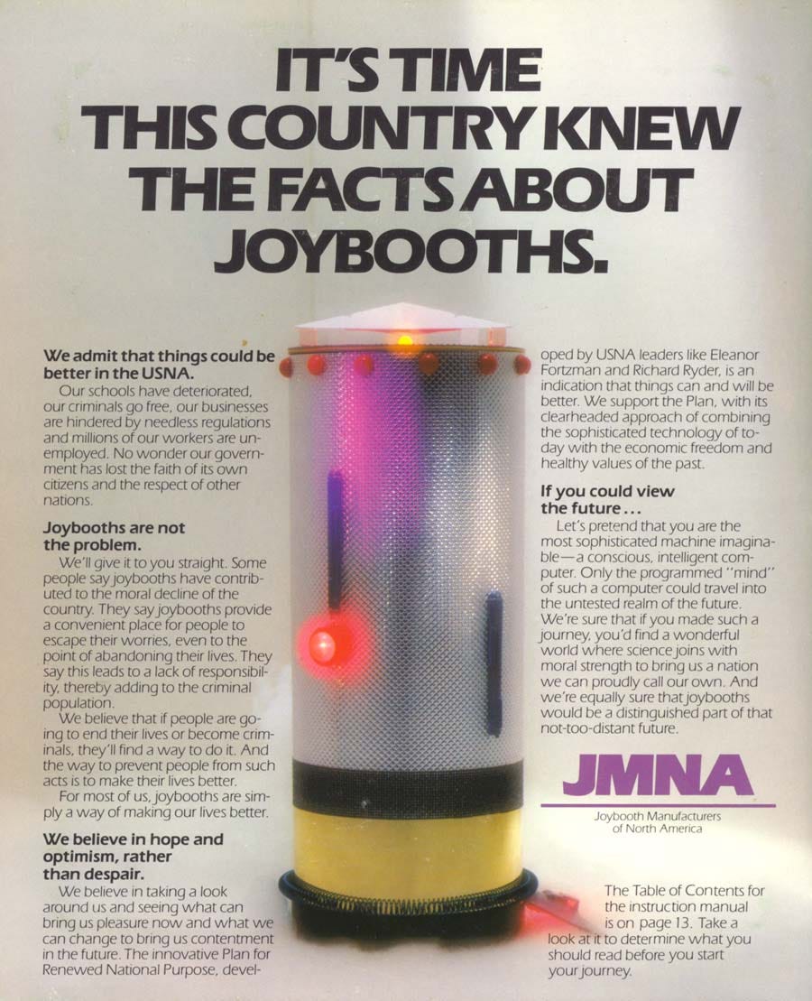 Scan of a page from the printed materials that accompanied the game. Paid advertisement by the Joybooth Manufacturers of North America defending their entertainment device, which is associated with tens of thousands of youth suicides in the world of the game. FULL TEXT: IT'S TIME THIS COUNTRY KNEW THE FACTS ABOUT JOYBOOTHS. || WE ADMIT THAT THINGS COULD BE BETTER IN THE USNA. Our schools have deteriorated, our criminals go free, our businesses are hindered by needless regulations and millions of our workers are un-employed. No wonder our government has lost the faith of its own citizens and the respect of other nations. || JOYBOOTHS ARE NOT THE PROBLEM. We'll give it to you straight. Some people say joybooths have contributed to the moral decline of the country. They say joybooths provide a convenient place for people to escape their worries, even to the point of abandoning their lives. They say this leads to a lack of responsibil-ity, thereby adding to the criminal population. We believe that if people are going to end their lives or become crim-inals, they'll find a way to do it. And the way to prevent people from such acts is to make their lives better. For most of us, joybooths are simply a way of making our lives better. || WE BELIEVE IN HOPE AND OPTIMISM, RATHER THAN DESPAIR. We believe in taking a look around us and seeing what can bring us pleasure now and what we can change to bring us contentment in the future. The innovative Plan for Renewed National Purpose, developed by USNA leaders like Eleanor Fortzman and Richard Ryder, is an indication that things can and will be better. We support the Plan, with its clearheaded approach of combining the sophisticated technology of today with the economic freedom and healthy values of the past. || IF YOU COULD VIEW THE FUTURE… Let's pretend that you are the most sophisticated machine imagina-ble—a conscious, intelligent com-puter. Only the programmed "mind" of such a computer could travel into the untested realm of the future. We're sure that if you made such a journey. you'd find a wonderful world where science joins with moral strength to bring us a nation we can proudly call our own. And we're equally sure that joybooths would be a distinguished part of that not-too-distant future.— JMNA, Joybooth Manufacturers of North America