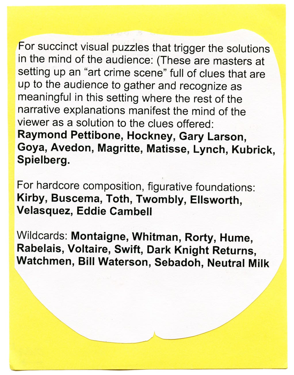 For succinct visual puzzles that trigger the solutions in the mind of the audience: (These are masters at setting up an "art crime scene" full of clues that are up to the audience to gather and recognize as meaningful in this setting where the rest of the narrative explanations manifest the mind of the viewer as a solution to the clues offered: Raymond Pettibone, Hockney, Gary Larson, Goya, Avedon, Magritte, Matisse, Lynch, Kubrick, Spielberg.  For hardcore composition, figurative foundations: Kirby, Buscema, Toth, Twombly, Ellsworth, Velasquez, Eddie Cambell  Wildcards: Montaigne, Whitman, Rorty, Hume, Rabelais, Voltaire, Swift, Dark Knight Returns, Watchmen, Bill Waterson, Sebadoh, Neutral Milk